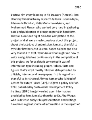 CPEC
bestow him every blessing in his treasure (Ameen). Iam
also very thankful to my research fellows Husnain Iqbal,
Jahanzaib Abdullah, Hafiz MuhammadAmir, and
MuhammadRizwan who worked very hard in gathering
data and publication of project material in hard form.
They all burnt mid night oil in the completion of this
project and all were much conscious about this project
about the last days of submission. Iam also thankful to
my elder brothers Asif Saleem, Saeed Saleem and also
very thankful to Prof. Tahir Amin who taught me how to
write and guided me continuously in the completion of
this project. As far as data is concerned it was of
information type including graphs, tables, facts and
figures that’s why I mostly relied on data provided by
officials, Internet and newspapers. In this regard iam
thankful to Mr.Shakeel Ahmed Ramay who is head of
Center for Future Policy (CFP). He gave a policy brief on
CPEC published by Sustainable Development Policy
Institute (SDPI) I majorly relied upon information
provided by him. Iam also thankful to Dr. Abu Waqas
who is defense analyst his presentations and writings
have been a great source of information in the regard of
 