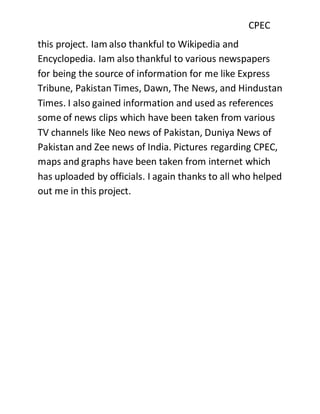 CPEC
this project. Iam also thankful to Wikipedia and
Encyclopedia. Iam also thankful to various newspapers
for being the source of information for me like Express
Tribune, Pakistan Times, Dawn, The News, and Hindustan
Times. I also gained information and used as references
some of news clips which have been taken from various
TV channels like Neo news of Pakistan, Duniya News of
Pakistan and Zee news of India. Pictures regarding CPEC,
maps and graphs have been taken from internet which
has uploaded by officials. I again thanks to all who helped
out me in this project.
 