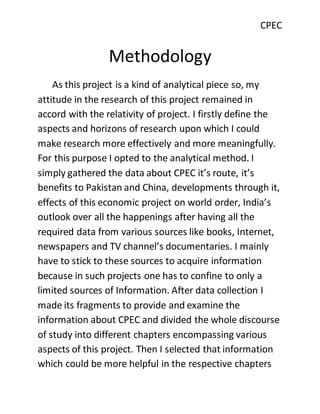 CPEC
Methodology
As this project is a kind of analytical piece so, my
attitude in the research of this project remained in
accord with the relativity of project. I firstly define the
aspects and horizons of research upon which I could
make research more effectively and more meaningfully.
For this purpose I opted to the analytical method. I
simply gathered the data about CPEC it’s route, it’s
benefits to Pakistan and China, developments through it,
effects of this economic project on world order, India’s
outlook over all the happenings after having all the
required data from various sources like books, Internet,
newspapers and TV channel’s documentaries. I mainly
have to stick to these sources to acquire information
because in such projects one has to confine to only a
limited sources of Information. After data collection I
made its fragments to provide and examine the
information about CPEC and divided the whole discourse
of study into different chapters encompassing various
aspects of this project. Then I selected that information
which could be more helpful in the respective chapters
 
