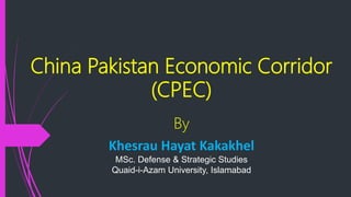 China Pakistan Economic Corridor
(CPEC)
By
Khesrau Hayat Kakakhel
MSc. Defense & Strategic Studies
Quaid-i-Azam University, Islamabad
 
