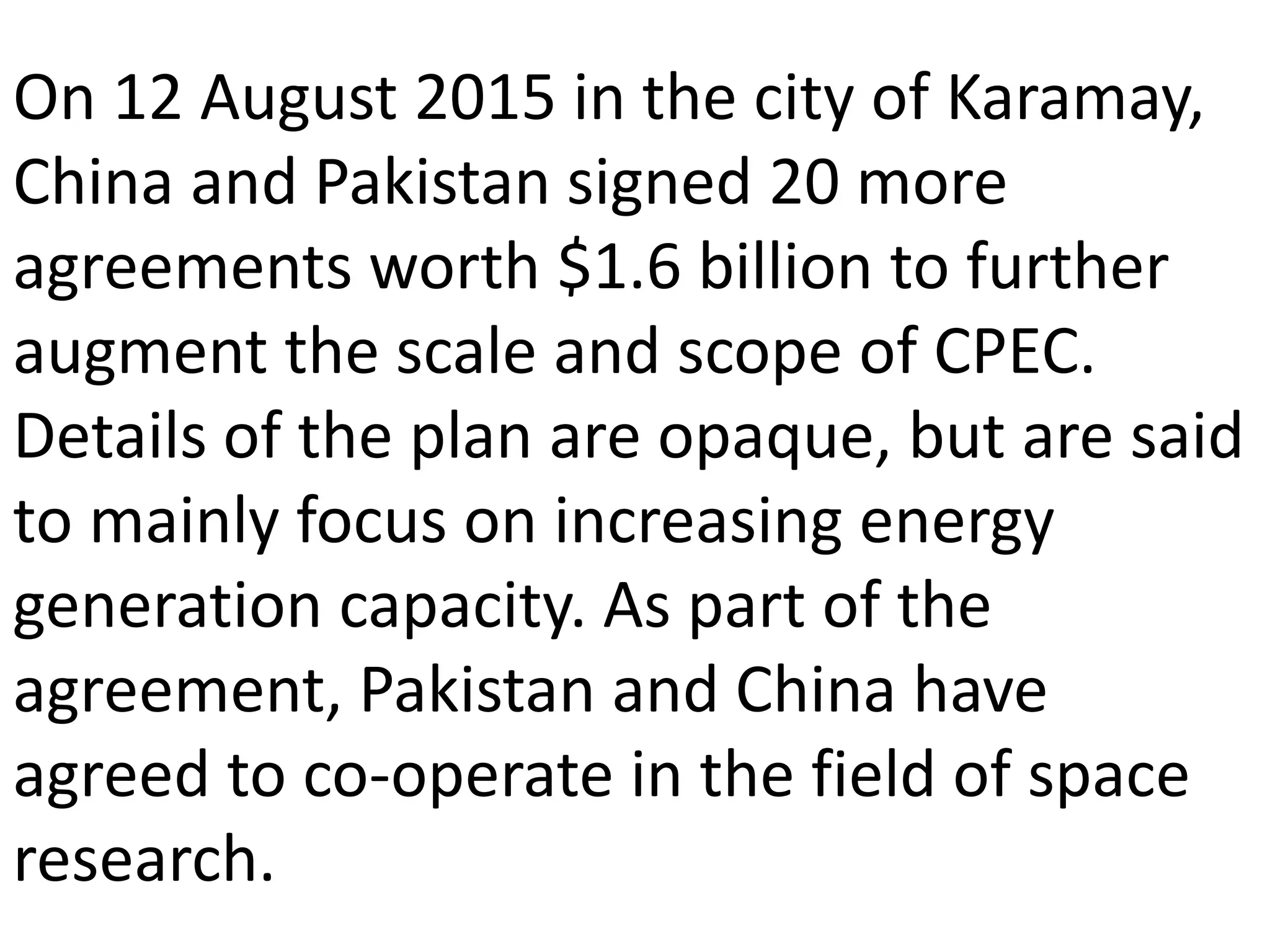 On 12 August 2015 in the city of Karamay,
China and Pakistan signed 20 more
agreements worth $1.6 billion to further
augment the scale and scope of CPEC.
Details of the plan are opaque, but are said
to mainly focus on increasing energy
generation capacity. As part of the
agreement, Pakistan and China have
agreed to co-operate in the field of space
research.
 