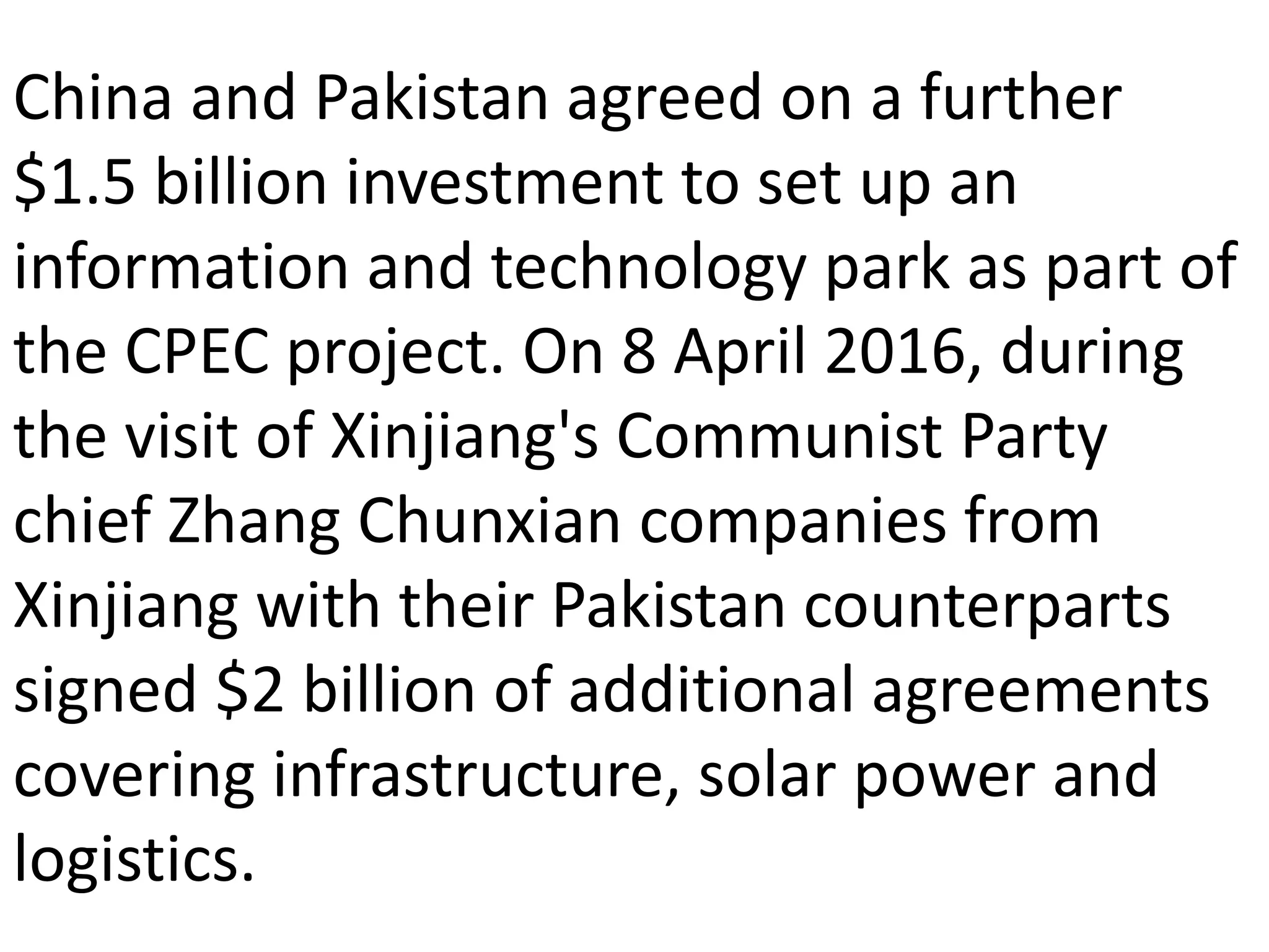 China and Pakistan agreed on a further
$1.5 billion investment to set up an
information and technology park as part of
the CPEC project. On 8 April 2016, during
the visit of Xinjiang's Communist Party
chief Zhang Chunxian companies from
Xinjiang with their Pakistan counterparts
signed $2 billion of additional agreements
covering infrastructure, solar power and
logistics.
 