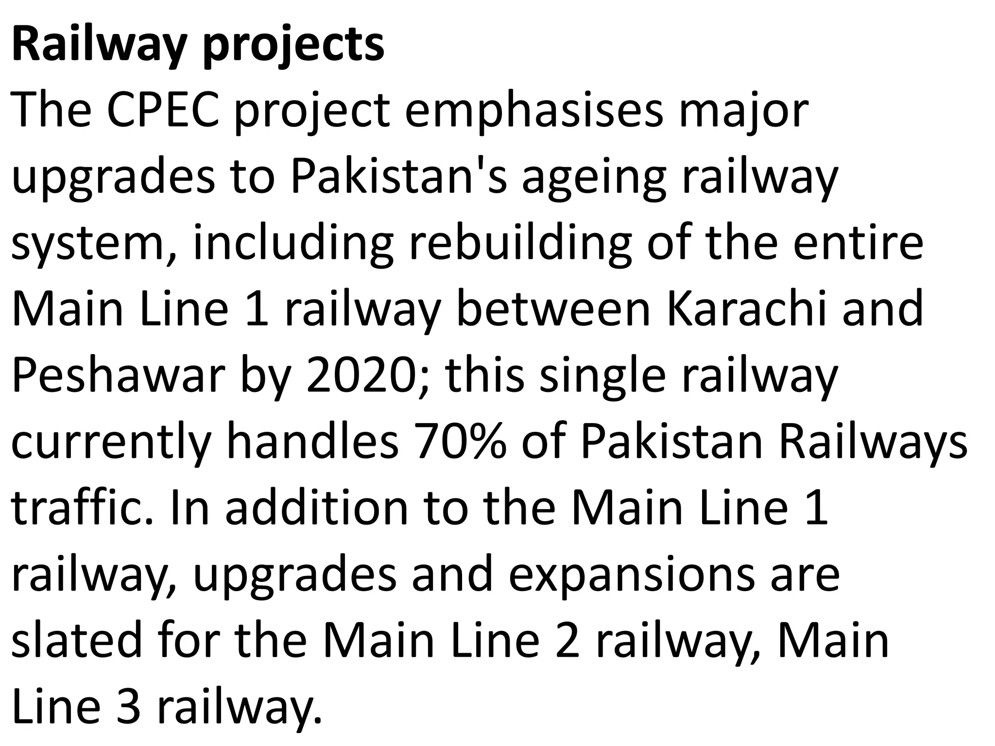Railway projects
The CPEC project emphasises major
upgrades to Pakistan's ageing railway
system, including rebuilding of the entire
Main Line 1 railway between Karachi and
Peshawar by 2020; this single railway
currently handles 70% of Pakistan Railways
traffic. In addition to the Main Line 1
railway, upgrades and expansions are
slated for the Main Line 2 railway, Main
Line 3 railway.
 