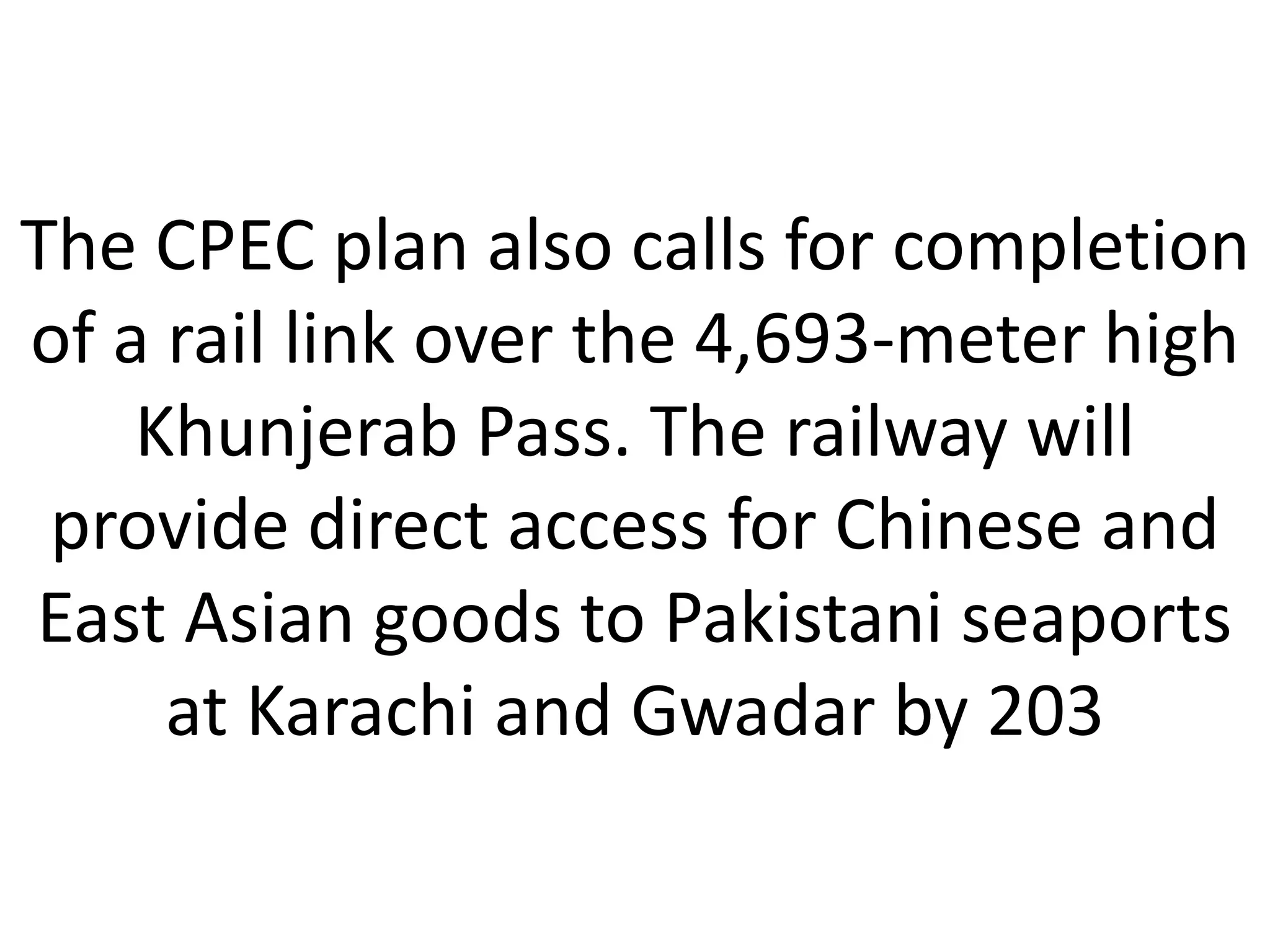 The CPEC plan also calls for completion
of a rail link over the 4,693-meter high
Khunjerab Pass. The railway will
provide direct access for Chinese and
East Asian goods to Pakistani seaports
at Karachi and Gwadar by 203
 