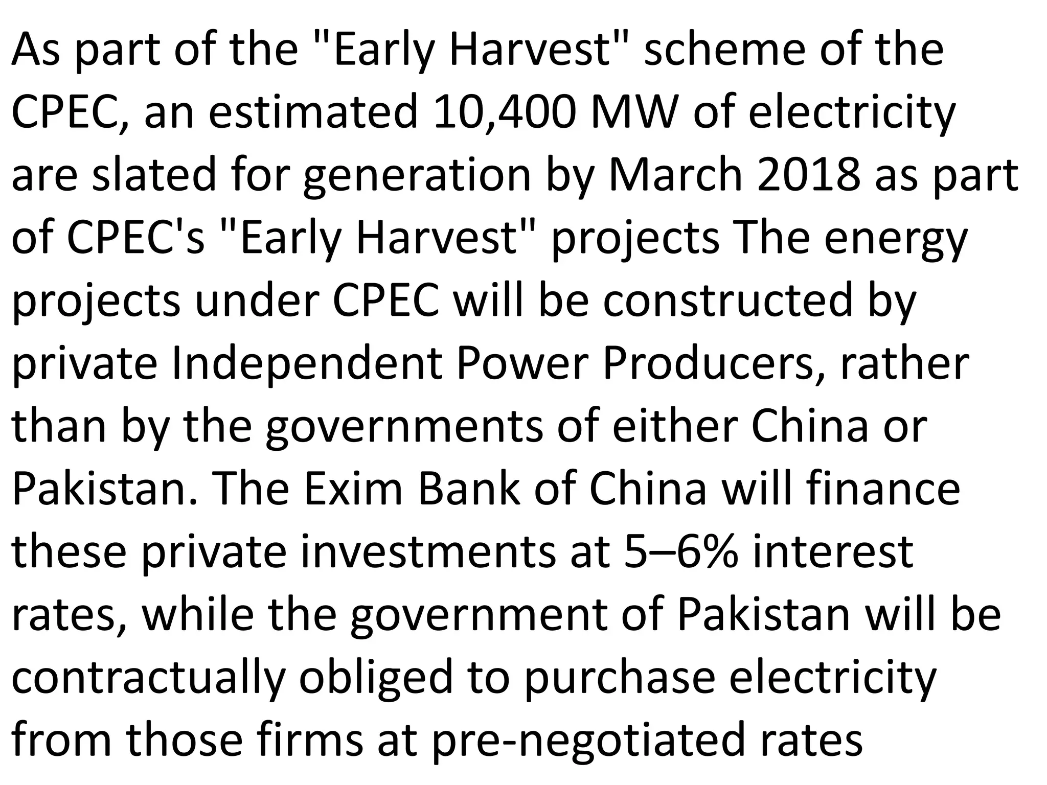 As part of the "Early Harvest" scheme of the
CPEC, an estimated 10,400 MW of electricity
are slated for generation by March 2018 as part
of CPEC's "Early Harvest" projects The energy
projects under CPEC will be constructed by
private Independent Power Producers, rather
than by the governments of either China or
Pakistan. The Exim Bank of China will finance
these private investments at 5–6% interest
rates, while the government of Pakistan will be
contractually obliged to purchase electricity
from those firms at pre-negotiated rates
 