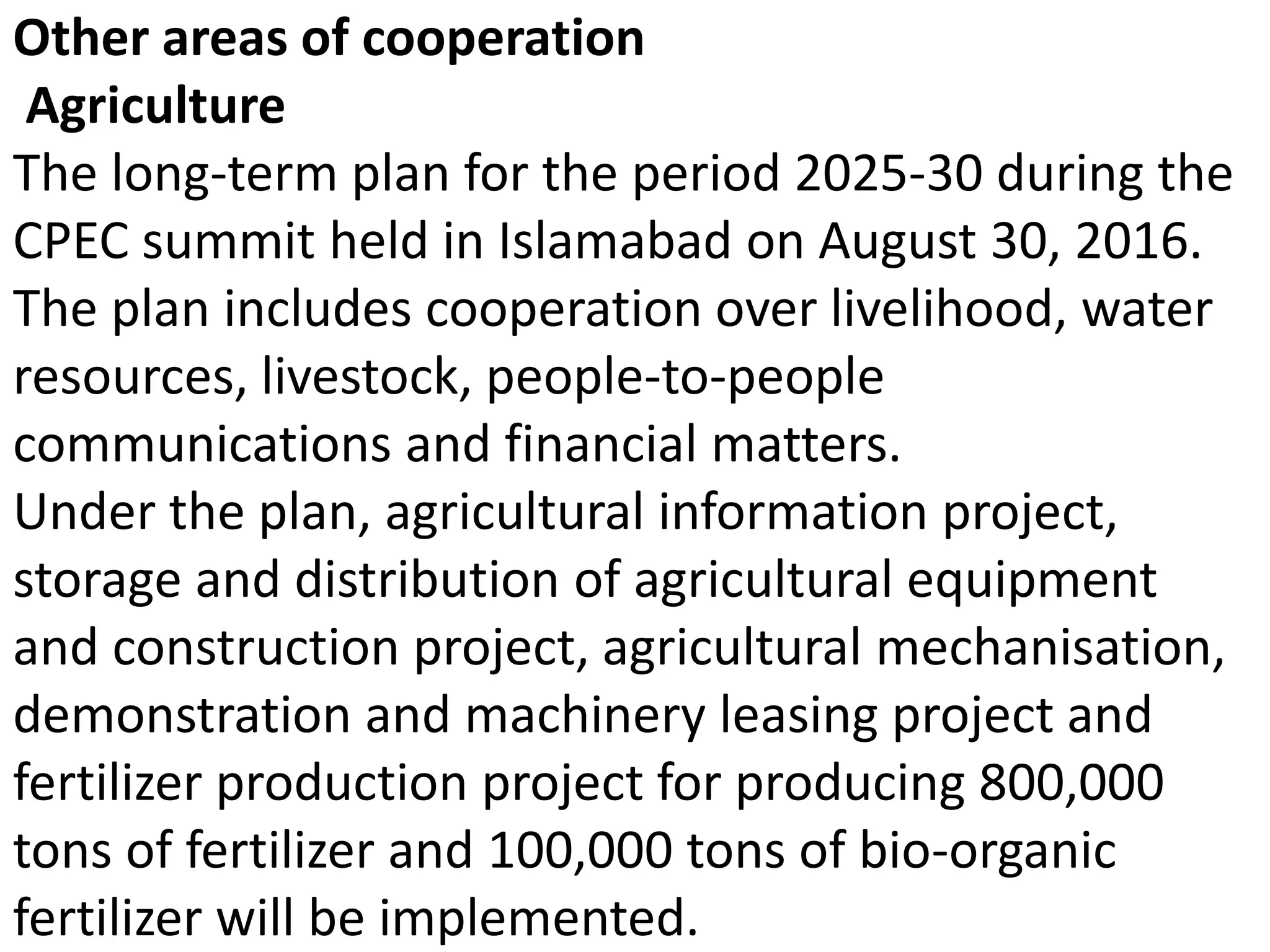 Other areas of cooperation
Agriculture
The long-term plan for the period 2025-30 during the
CPEC summit held in Islamabad on August 30, 2016.
The plan includes cooperation over livelihood, water
resources, livestock, people-to-people
communications and financial matters.
Under the plan, agricultural information project,
storage and distribution of agricultural equipment
and construction project, agricultural mechanisation,
demonstration and machinery leasing project and
fertilizer production project for producing 800,000
tons of fertilizer and 100,000 tons of bio-organic
fertilizer will be implemented.
 