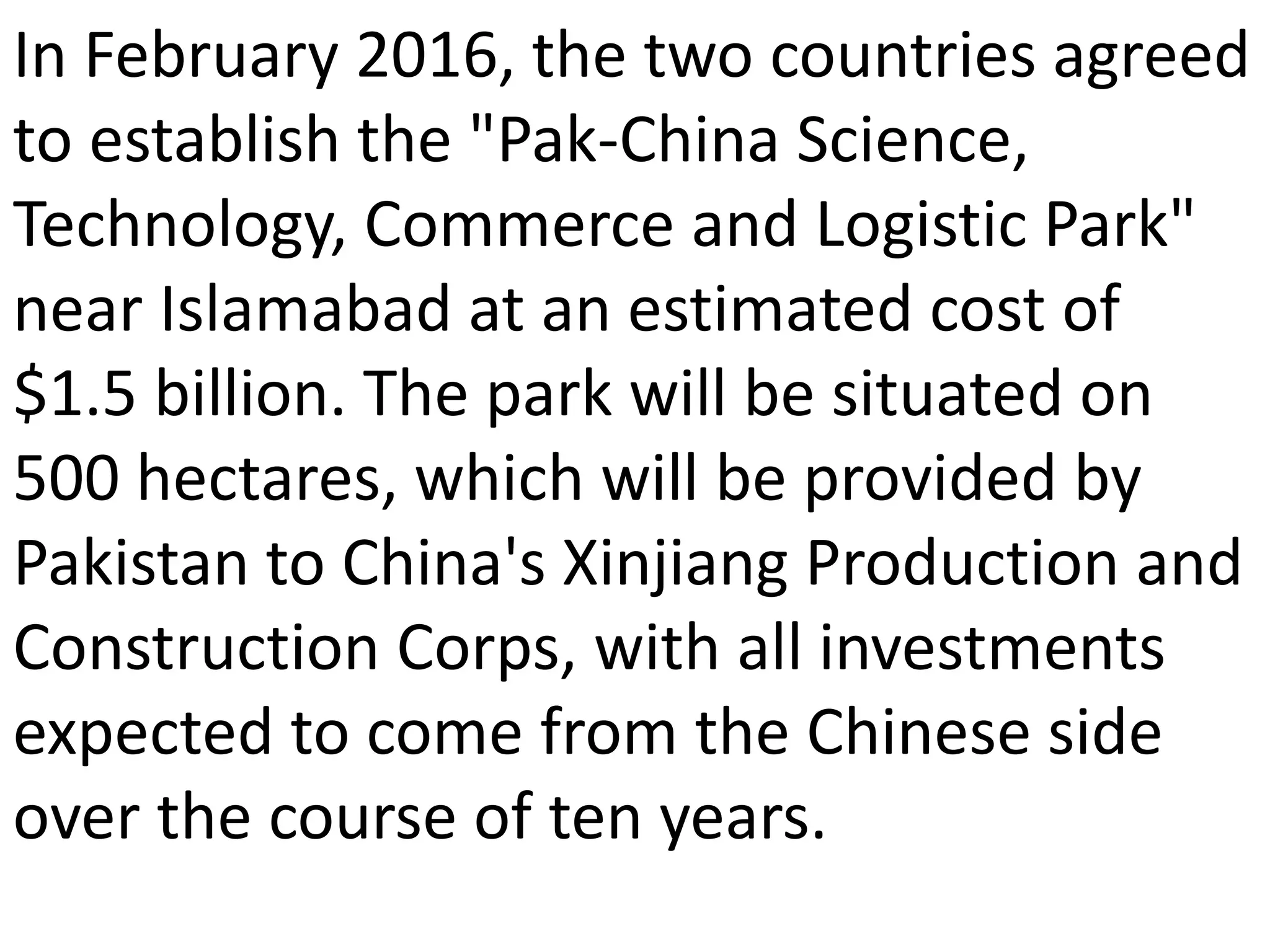In February 2016, the two countries agreed
to establish the "Pak-China Science,
Technology, Commerce and Logistic Park"
near Islamabad at an estimated cost of
$1.5 billion. The park will be situated on
500 hectares, which will be provided by
Pakistan to China's Xinjiang Production and
Construction Corps, with all investments
expected to come from the Chinese side
over the course of ten years.
 