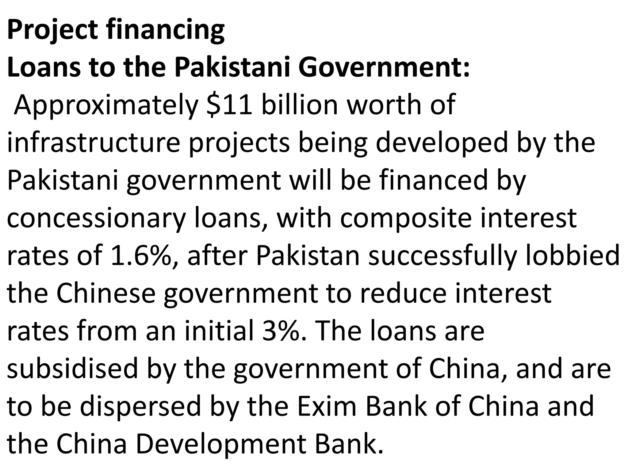 Project financing
Loans to the Pakistani Government:
Approximately $11 billion worth of
infrastructure projects being developed by the
Pakistani government will be financed by
concessionary loans, with composite interest
rates of 1.6%, after Pakistan successfully lobbied
the Chinese government to reduce interest
rates from an initial 3%. The loans are
subsidised by the government of China, and are
to be dispersed by the Exim Bank of China and
the China Development Bank.
 