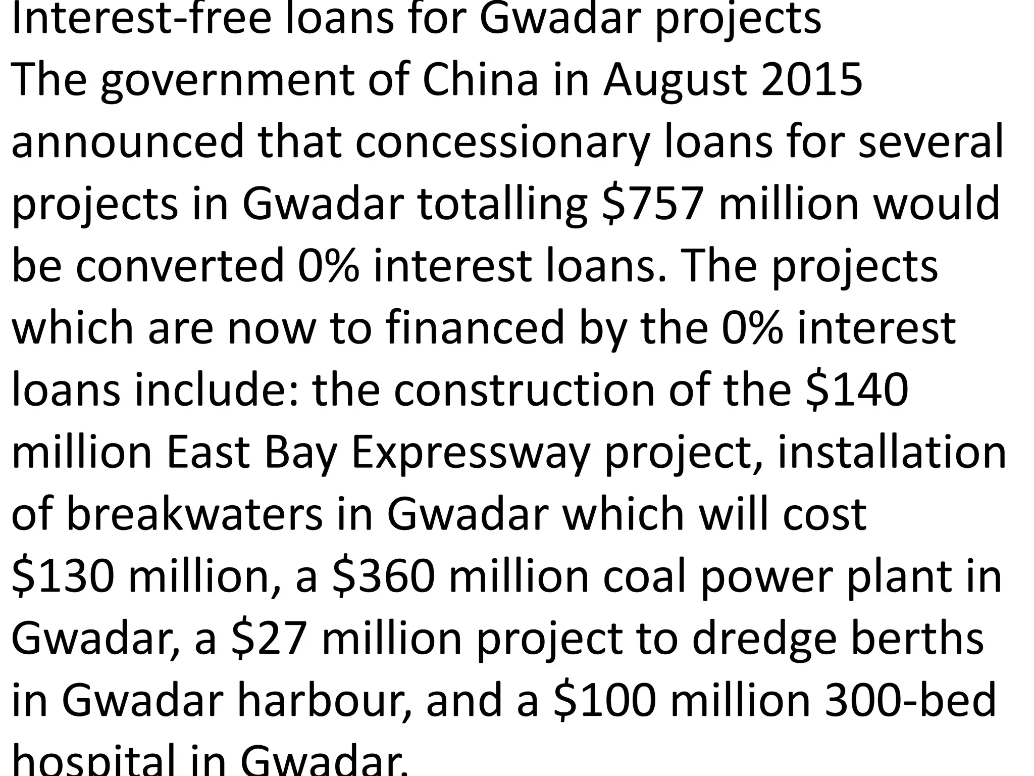 Interest-free loans for Gwadar projects
The government of China in August 2015
announced that concessionary loans for several
projects in Gwadar totalling $757 million would
be converted 0% interest loans. The projects
which are now to financed by the 0% interest
loans include: the construction of the $140
million East Bay Expressway project, installation
of breakwaters in Gwadar which will cost
$130 million, a $360 million coal power plant in
Gwadar, a $27 million project to dredge berths
in Gwadar harbour, and a $100 million 300-bed
 