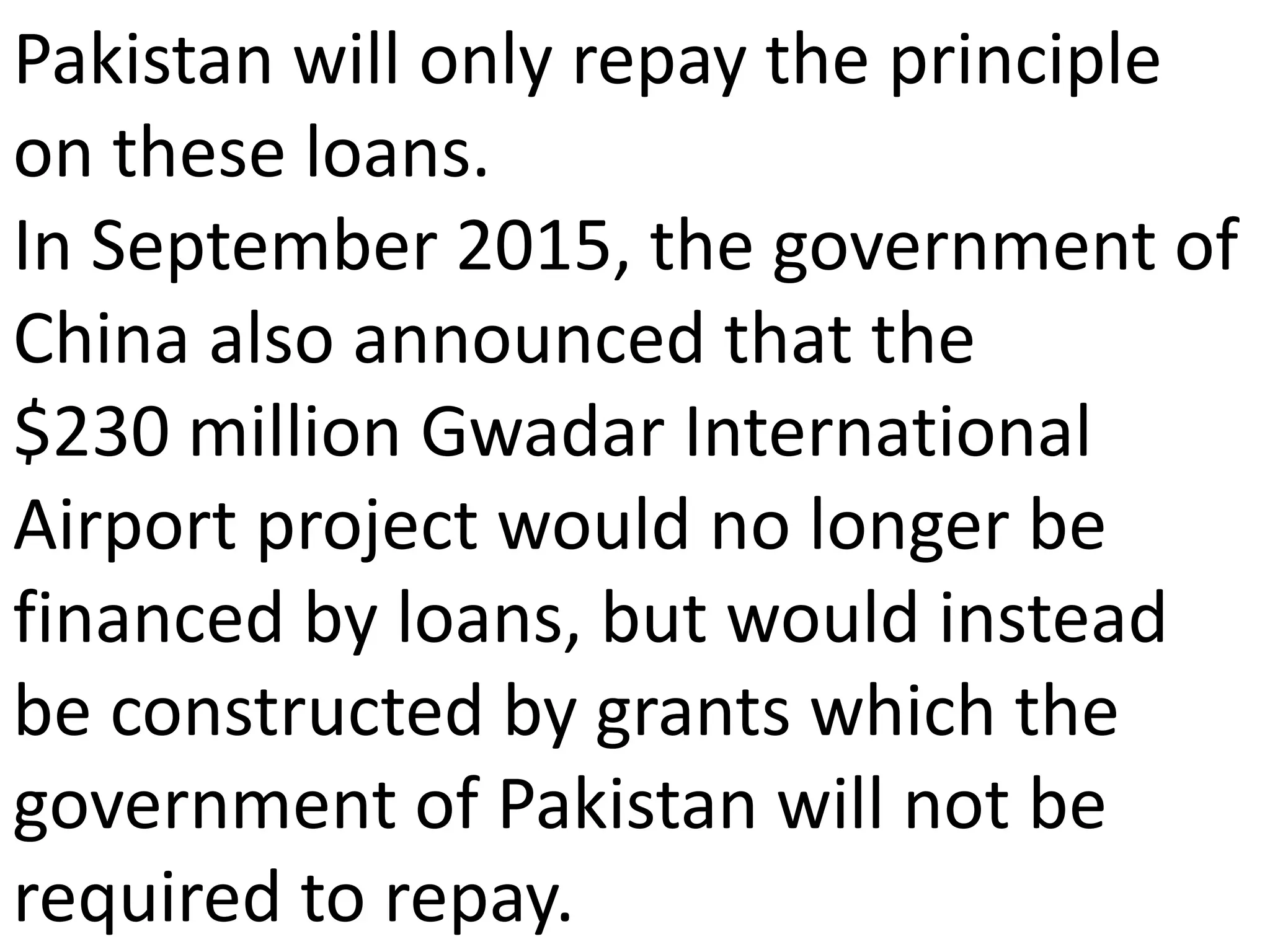 Pakistan will only repay the principle
on these loans.
In September 2015, the government of
China also announced that the
$230 million Gwadar International
Airport project would no longer be
financed by loans, but would instead
be constructed by grants which the
government of Pakistan will not be
required to repay.
 