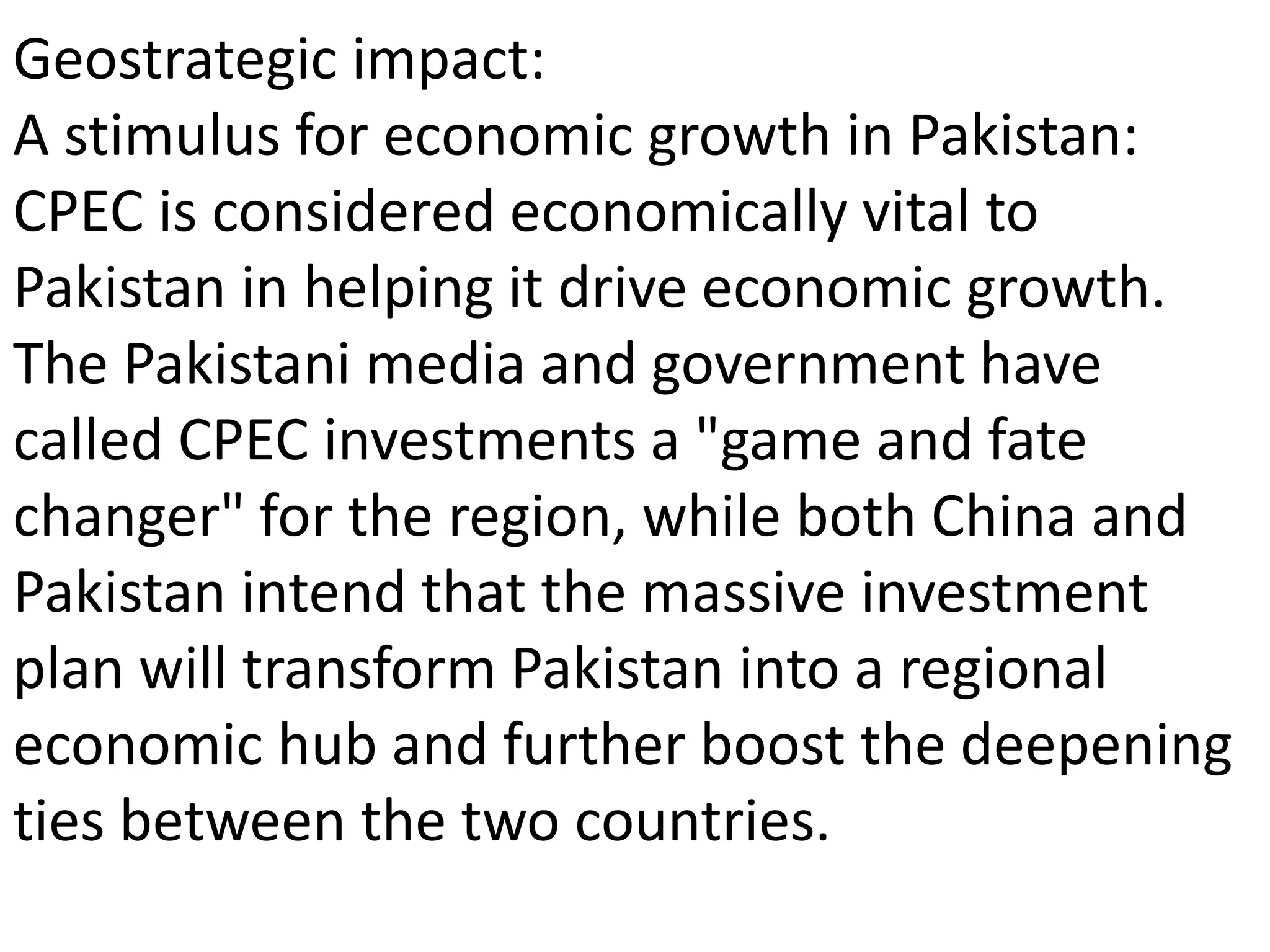 Geostrategic impact:
A stimulus for economic growth in Pakistan:
CPEC is considered economically vital to
Pakistan in helping it drive economic growth.
The Pakistani media and government have
called CPEC investments a "game and fate
changer" for the region, while both China and
Pakistan intend that the massive investment
plan will transform Pakistan into a regional
economic hub and further boost the deepening
ties between the two countries.
 