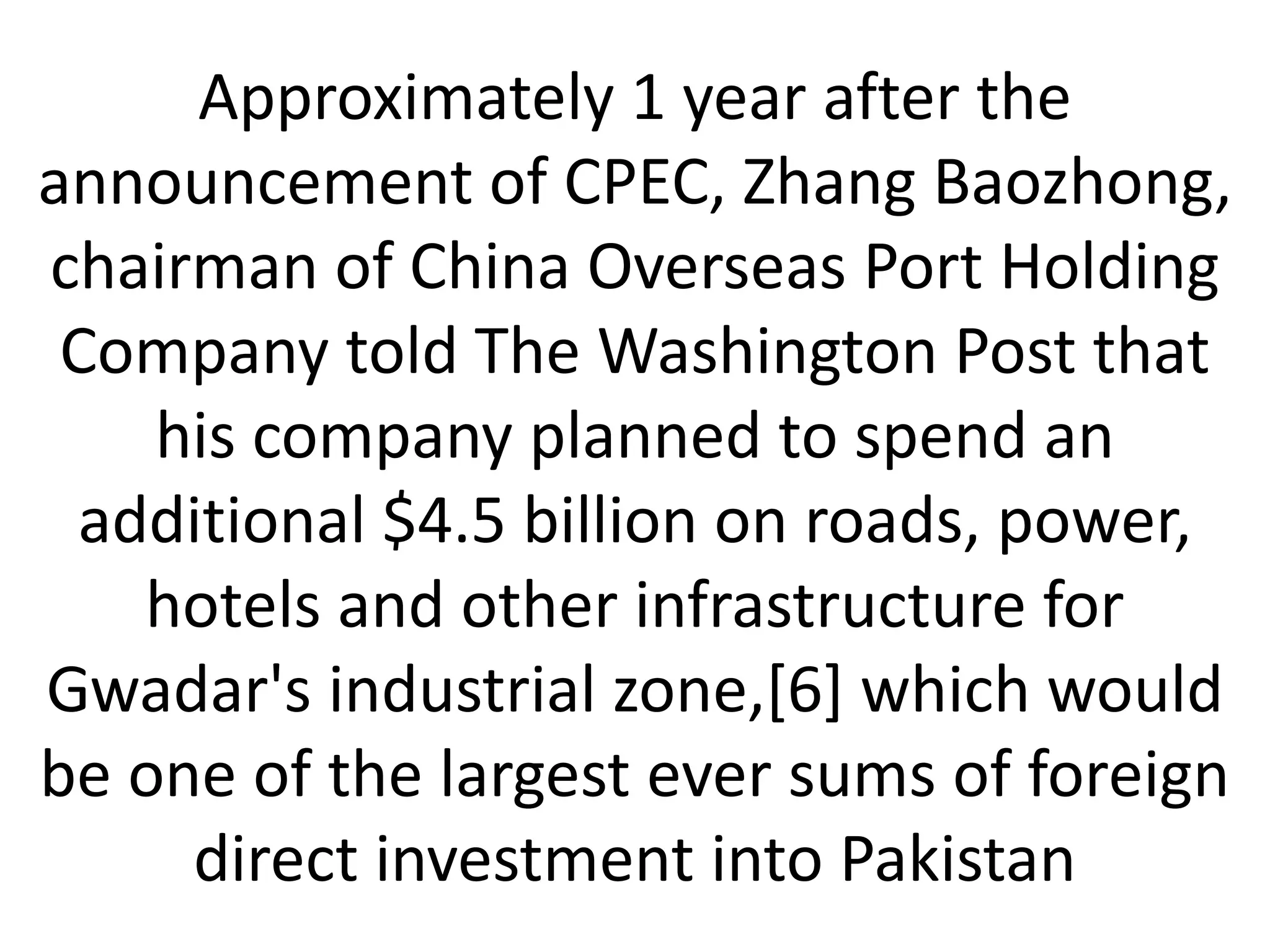 Approximately 1 year after the
announcement of CPEC, Zhang Baozhong,
chairman of China Overseas Port Holding
Company told The Washington Post that
his company planned to spend an
additional $4.5 billion on roads, power,
hotels and other infrastructure for
Gwadar's industrial zone,[6] which would
be one of the largest ever sums of foreign
direct investment into Pakistan
 