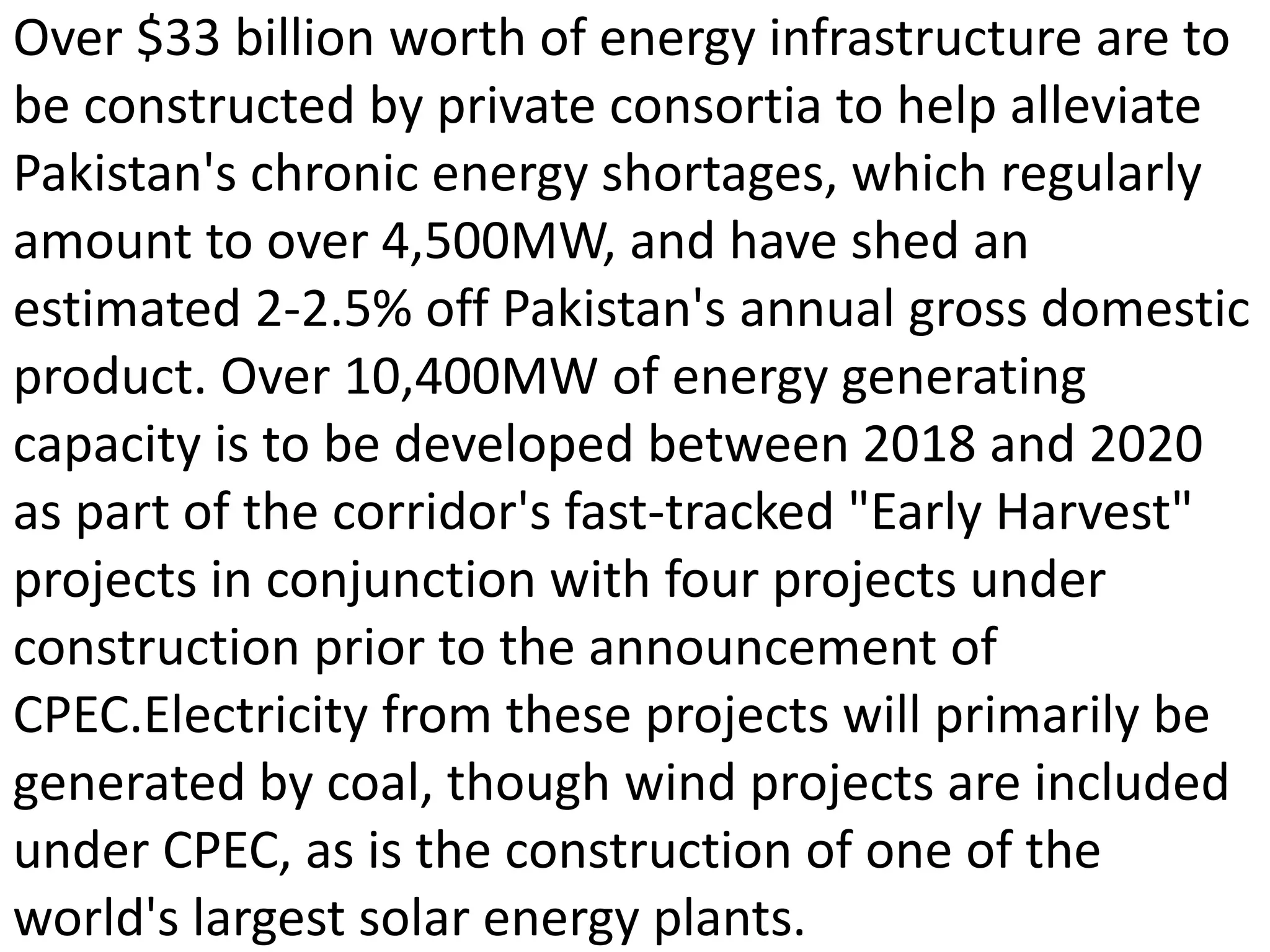 Over $33 billion worth of energy infrastructure are to
be constructed by private consortia to help alleviate
Pakistan's chronic energy shortages, which regularly
amount to over 4,500MW, and have shed an
estimated 2-2.5% off Pakistan's annual gross domestic
product. Over 10,400MW of energy generating
capacity is to be developed between 2018 and 2020
as part of the corridor's fast-tracked "Early Harvest"
projects in conjunction with four projects under
construction prior to the announcement of
CPEC.Electricity from these projects will primarily be
generated by coal, though wind projects are included
under CPEC, as is the construction of one of the
world's largest solar energy plants.
 