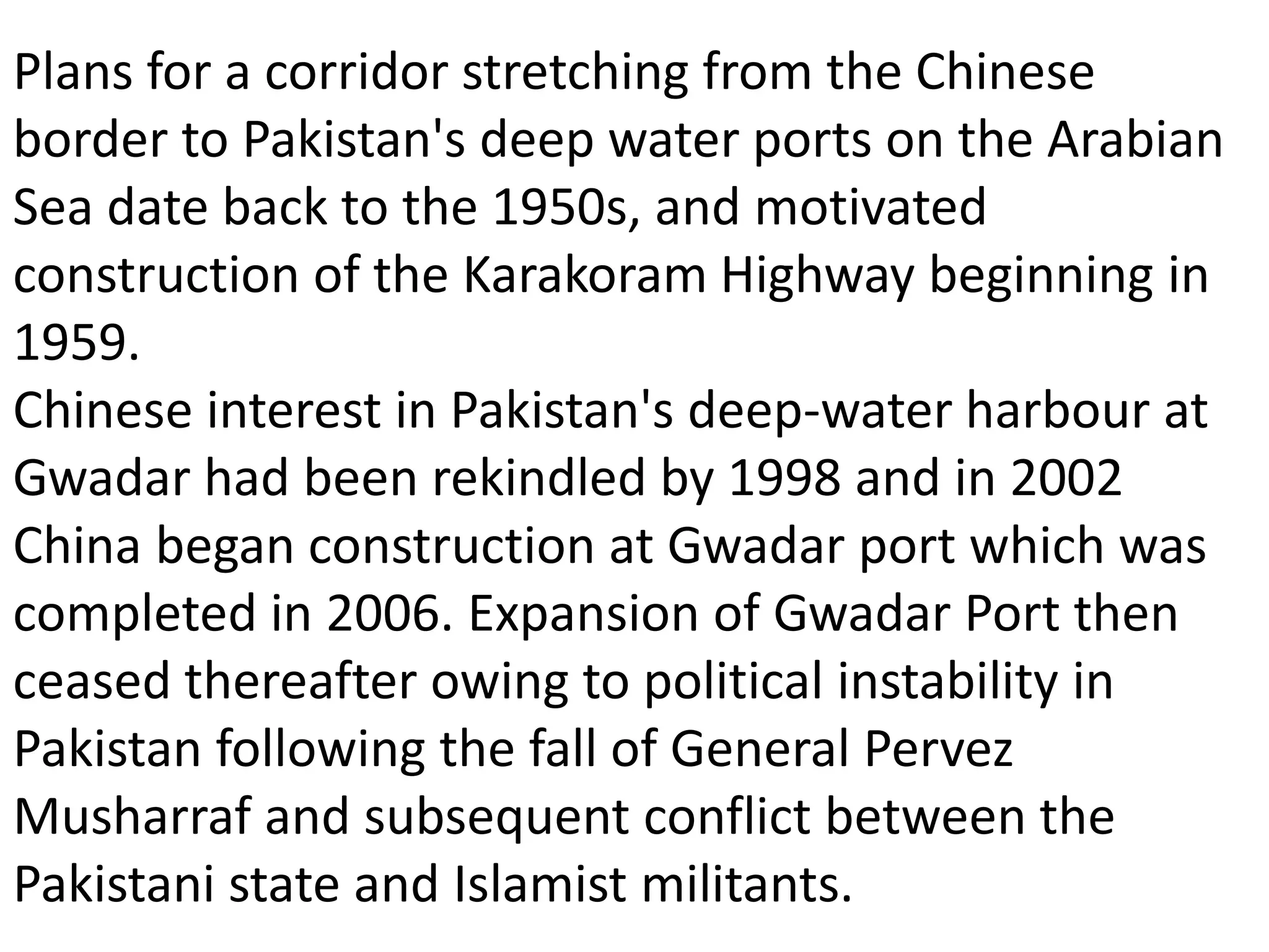 Plans for a corridor stretching from the Chinese
border to Pakistan's deep water ports on the Arabian
Sea date back to the 1950s, and motivated
construction of the Karakoram Highway beginning in
1959.
Chinese interest in Pakistan's deep-water harbour at
Gwadar had been rekindled by 1998 and in 2002
China began construction at Gwadar port which was
completed in 2006. Expansion of Gwadar Port then
ceased thereafter owing to political instability in
Pakistan following the fall of General Pervez
Musharraf and subsequent conflict between the
Pakistani state and Islamist militants.
 