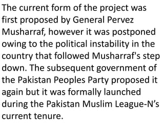 The current form of the project was
first proposed by General Pervez
Musharraf, however it was postponed
owing to the political instability in the
country that followed Musharraf's step
down. The subsequent government of
the Pakistan Peoples Party proposed it
again but it was formally launched
during the Pakistan Muslim League-N’s
current tenure.
 