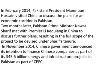 In February 2014, Pakistani President Mamnoon
Hussain visited China to discuss the plans for an
economic corridor in Pakistan.
Two months later, Pakistan Prime Minister Nawaz
Sharif met with Premier Li Kequiang in China to
discuss further plans, resulting in the full scope of the
project to be devised under Sharif's tenure.
In November 2014, Chinese government announced
its intention to finance Chinese companies as part of
its $45.6 billion energy and infrastructure projects in
Pakistan as part of CPEC.
 