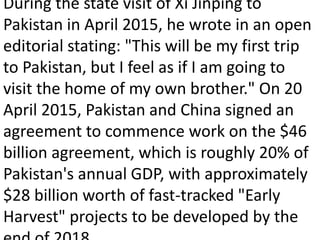 During the state visit of Xi Jinping to
Pakistan in April 2015, he wrote in an open
editorial stating: "This will be my first trip
to Pakistan, but I feel as if I am going to
visit the home of my own brother." On 20
April 2015, Pakistan and China signed an
agreement to commence work on the $46
billion agreement, which is roughly 20% of
Pakistan's annual GDP, with approximately
$28 billion worth of fast-tracked "Early
Harvest" projects to be developed by the
 