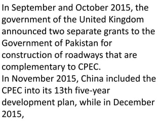 In September and October 2015, the
government of the United Kingdom
announced two separate grants to the
Government of Pakistan for
construction of roadways that are
complementary to CPEC.
In November 2015, China included the
CPEC into its 13th five-year
development plan, while in December
2015,
 