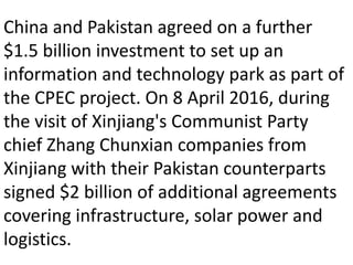 China and Pakistan agreed on a further
$1.5 billion investment to set up an
information and technology park as part of
the CPEC project. On 8 April 2016, during
the visit of Xinjiang's Communist Party
chief Zhang Chunxian companies from
Xinjiang with their Pakistan counterparts
signed $2 billion of additional agreements
covering infrastructure, solar power and
logistics.
 
