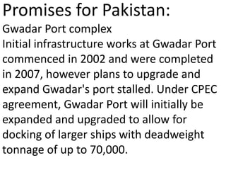 Promises for Pakistan:
Gwadar Port complex
Initial infrastructure works at Gwadar Port
commenced in 2002 and were completed
in 2007, however plans to upgrade and
expand Gwadar's port stalled. Under CPEC
agreement, Gwadar Port will initially be
expanded and upgraded to allow for
docking of larger ships with deadweight
tonnage of up to 70,000.
 