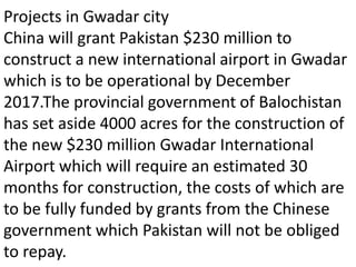 Projects in Gwadar city
China will grant Pakistan $230 million to
construct a new international airport in Gwadar
which is to be operational by December
2017.The provincial government of Balochistan
has set aside 4000 acres for the construction of
the new $230 million Gwadar International
Airport which will require an estimated 30
months for construction, the costs of which are
to be fully funded by grants from the Chinese
government which Pakistan will not be obliged
to repay.
 