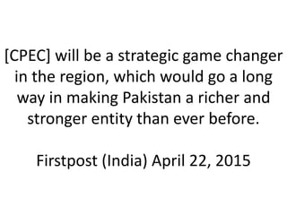 [CPEC] will be a strategic game changer
in the region, which would go a long
way in making Pakistan a richer and
stronger entity than ever before.
Firstpost (India) April 22, 2015
 