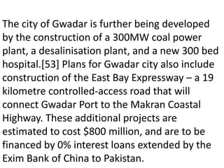 The city of Gwadar is further being developed
by the construction of a 300MW coal power
plant, a desalinisation plant, and a new 300 bed
hospital.[53] Plans for Gwadar city also include
construction of the East Bay Expressway – a 19
kilometre controlled-access road that will
connect Gwadar Port to the Makran Coastal
Highway. These additional projects are
estimated to cost $800 million, and are to be
financed by 0% interest loans extended by the
Exim Bank of China to Pakistan.
 