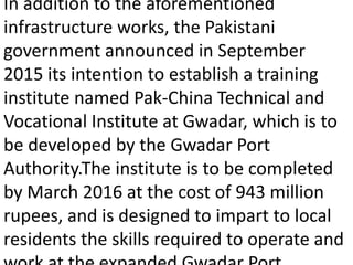 In addition to the aforementioned
infrastructure works, the Pakistani
government announced in September
2015 its intention to establish a training
institute named Pak-China Technical and
Vocational Institute at Gwadar, which is to
be developed by the Gwadar Port
Authority.The institute is to be completed
by March 2016 at the cost of 943 million
rupees, and is designed to impart to local
residents the skills required to operate and
 
