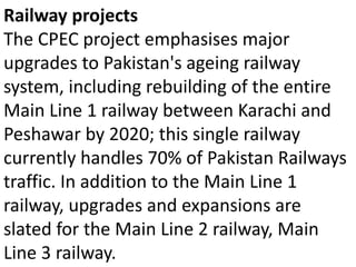 Railway projects
The CPEC project emphasises major
upgrades to Pakistan's ageing railway
system, including rebuilding of the entire
Main Line 1 railway between Karachi and
Peshawar by 2020; this single railway
currently handles 70% of Pakistan Railways
traffic. In addition to the Main Line 1
railway, upgrades and expansions are
slated for the Main Line 2 railway, Main
Line 3 railway.
 