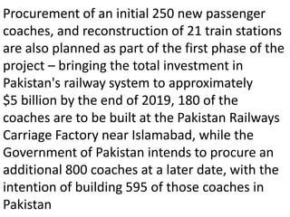 Procurement of an initial 250 new passenger
coaches, and reconstruction of 21 train stations
are also planned as part of the first phase of the
project – bringing the total investment in
Pakistan's railway system to approximately
$5 billion by the end of 2019, 180 of the
coaches are to be built at the Pakistan Railways
Carriage Factory near Islamabad, while the
Government of Pakistan intends to procure an
additional 800 coaches at a later date, with the
intention of building 595 of those coaches in
Pakistan
 
