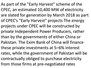 As part of the "Early Harvest" scheme of the
CPEC, an estimated 10,400 MW of electricity
are slated for generation by March 2018 as part
of CPEC's "Early Harvest" projects The energy
projects under CPEC will be constructed by
private Independent Power Producers, rather
than by the governments of either China or
Pakistan. The Exim Bank of China will finance
these private investments at 5–6% interest
rates, while the government of Pakistan will be
contractually obliged to purchase electricity
from those firms at pre-negotiated rates
 