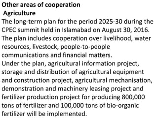 Other areas of cooperation
Agriculture
The long-term plan for the period 2025-30 during the
CPEC summit held in Islamabad on August 30, 2016.
The plan includes cooperation over livelihood, water
resources, livestock, people-to-people
communications and financial matters.
Under the plan, agricultural information project,
storage and distribution of agricultural equipment
and construction project, agricultural mechanisation,
demonstration and machinery leasing project and
fertilizer production project for producing 800,000
tons of fertilizer and 100,000 tons of bio-organic
fertilizer will be implemented.
 