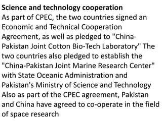 Science and technology cooperation
As part of CPEC, the two countries signed an
Economic and Technical Cooperation
Agreement, as well as pledged to "China-
Pakistan Joint Cotton Bio-Tech Laboratory" The
two countries also pledged to establish the
"China-Pakistan Joint Marine Research Center"
with State Oceanic Administration and
Pakistan's Ministry of Science and Technology
Also as part of the CPEC agreement, Pakistan
and China have agreed to co-operate in the field
of space research
 