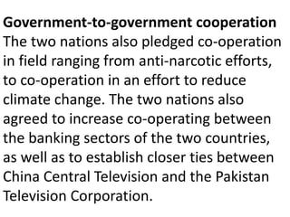 Government-to-government cooperation
The two nations also pledged co-operation
in field ranging from anti-narcotic efforts,
to co-operation in an effort to reduce
climate change. The two nations also
agreed to increase co-operating between
the banking sectors of the two countries,
as well as to establish closer ties between
China Central Television and the Pakistan
Television Corporation.
 