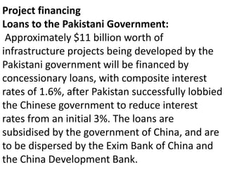 Project financing
Loans to the Pakistani Government:
Approximately $11 billion worth of
infrastructure projects being developed by the
Pakistani government will be financed by
concessionary loans, with composite interest
rates of 1.6%, after Pakistan successfully lobbied
the Chinese government to reduce interest
rates from an initial 3%. The loans are
subsidised by the government of China, and are
to be dispersed by the Exim Bank of China and
the China Development Bank.
 