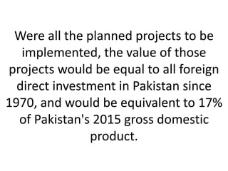 Were all the planned projects to be
implemented, the value of those
projects would be equal to all foreign
direct investment in Pakistan since
1970, and would be equivalent to 17%
of Pakistan's 2015 gross domestic
product.
 