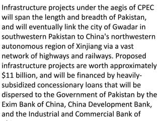 Infrastructure projects under the aegis of CPEC
will span the length and breadth of Pakistan,
and will eventually link the city of Gwadar in
southwestern Pakistan to China's northwestern
autonomous region of Xinjiang via a vast
network of highways and railways. Proposed
infrastructure projects are worth approximately
$11 billion, and will be financed by heavily-
subsidized concessionary loans that will be
dispersed to the Government of Pakistan by the
Exim Bank of China, China Development Bank,
and the Industrial and Commercial Bank of
 