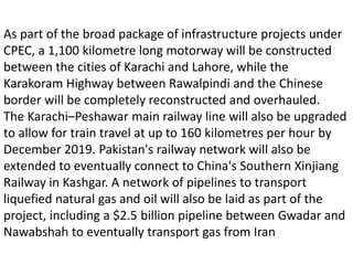As part of the broad package of infrastructure projects under
CPEC, a 1,100 kilometre long motorway will be constructed
between the cities of Karachi and Lahore, while the
Karakoram Highway between Rawalpindi and the Chinese
border will be completely reconstructed and overhauled.
The Karachi–Peshawar main railway line will also be upgraded
to allow for train travel at up to 160 kilometres per hour by
December 2019. Pakistan's railway network will also be
extended to eventually connect to China's Southern Xinjiang
Railway in Kashgar. A network of pipelines to transport
liquefied natural gas and oil will also be laid as part of the
project, including a $2.5 billion pipeline between Gwadar and
Nawabshah to eventually transport gas from Iran
 