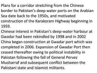 Plans for a corridor stretching from the Chinese
border to Pakistan's deep water ports on the Arabian
Sea date back to the 1950s, and motivated
construction of the Karakoram Highway beginning in
1959.
Chinese interest in Pakistan's deep-water harbour at
Gwadar had been rekindled by 1998 and in 2002
China began construction at Gwadar port which was
completed in 2006. Expansion of Gwadar Port then
ceased thereafter owing to political instability in
Pakistan following the fall of General Pervez
Musharraf and subsequent conflict between the
Pakistani state and Islamist militants.
 