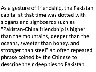 As a gesture of friendship, the Pakistani
capital at that time was dotted with
slogans and signboards such as
"Pakistan-China friendship is higher
than the mountains, deeper than the
oceans, sweeter than honey, and
stronger than steel" an often repeated
phrase coined by the Chinese to
describe their deep ties to Pakistan.
 