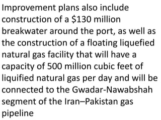 Improvement plans also include
construction of a $130 million
breakwater around the port, as well as
the construction of a floating liquefied
natural gas facility that will have a
capacity of 500 million cubic feet of
liquified natural gas per day and will be
connected to the Gwadar-Nawabshah
segment of the Iran–Pakistan gas
pipeline
 