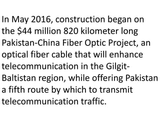 In May 2016, construction began on
the $44 million 820 kilometer long
Pakistan-China Fiber Optic Project, an
optical fiber cable that will enhance
telecommunication in the Gilgit-
Baltistan region, while offering Pakistan
a fifth route by which to transmit
telecommunication traffic.
 