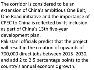 The corridor is considered to be an
extension of China's ambitious One Belt,
One Road initiative and the importance of
CPEC to China is reflected by its inclusion
as part of China's 13th five-year
development plan.
Pakistani officials predict that the project
will result in the creation of upwards of
700,000 direct jobs between 2015–2030,
and add 2 to 2.5 percentage points to the
country's annual economic growth.
 
