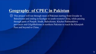 Geography of CPEC in Pakistan
⊚ This project will run through most of Pakistan starting from Gwadar in
Balochistan and ending in Kashgar in south-western China, while passing
through parts of Punjab, Sindh, Balochistan, Khyber Pakhtunkhwa
provinces and GilgitBaltistan in northern Pakistan to reach the Khunjrab
Pass and beyond to China.
12
 