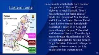 Eastern route
Eastern route which starts from Gwadar
runs parallel to Makran Coastal
highway to reach Karachi. Then it
passes through the major cities of
Sindh like Hyderabad, Mir Purkhas
and Sukkar. In Punjab Multan, Faisal
Abad, Lahore to reach Rawalpindi-
Islamabad it enters in to KPK and
passes through Haripur, Abbotabad
and Mansehra districts. Then finally it
passes through Muzaffarabad of AJK
to reach Khunjrab by passing through
Gilgit Baltistan. This route is longer as
compare to Western route but it is
much safer than western route.
13
 