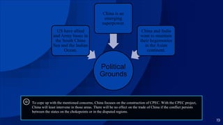 ⊚ To cope up with the mentioned concerns, China focuses on the construction of CPEC. With the CPEC project,
China will least intervene in those areas. There will be no effect on the trade of China if the conflict persists
between the states on the chokepoints or in the disputed regions.
19
Political
Grounds
US have allied
and Army bases in
the South China
Sea and the Indian
Ocean.
China is an
emerging
superpower.
China and India
want to maintain
their hegemonies
in the Asian
continent.
 