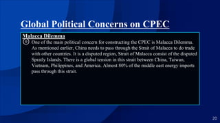 Global Political Concerns on CPEC
Malacca Dilemma
⊚ One of the main political concern for constructing the CPEC is Malacca Dilemma.
As mentioned earlier, China needs to pass through the Strait of Malacca to do trade
with other countries. It is a disputed region, Strait of Malacca consist of the disputed
Spratly Islands. There is a global tension in this strait between China, Taiwan,
Vietnam, Philippines, and America. Almost 80% of the middle east energy imports
pass through this strait.
20
 