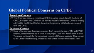Global Political Concerns on CPEC
American Concern
⊚ The American concern regarding CPEC is not so good. As with the help of
CPEC, Pakistan and China will be able to boost its economy. China is already
a threat to the United States, American hegemony will also be decreased
with this CPEC.
European Concern
⊚ Some of the pro-west European countries don’t support the idea of BRI and CPEC,
whereas, some countries are in favor of this project. As it will benefit them as well.
The major portion of the European trade consists of Chinese products. They can get
to the Chinese market easily. Moreover, their orders can also reach in less time
21
 