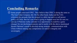 Concluding Remarks
⊚ Some people criticized CPEC. They believe that CPEC is doing the same as
The East India Company did. On the other hand, India and the USA
criticized the grounds that this project is a debt trap and is a soft power
policy of China. But let’s see what is going to happen next but for sure we
can say if Pakistan really consider it as opportunity it could be a game
changer for our declining economy and to tackle with the above mentioned
threats Pakistan’s needs to develop strong strategic communication with
China without making any compromise on nation’s integrity and
sovereignty
23
 