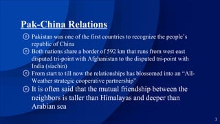 Pak-China Relations
⊚ Pakistan was one of the first countries to recognize the people’s
republic of China
⊚ Both nations share a border of 592 km that runs from west east
disputed tri-point with Afghanistan to the disputed tri-point with
India (siachin)
⊚ From start to till now the relationships has blossomed into an “All-
Weather strategic cooperative partnership”
⊚ It is often said that the mutual friendship between the
neighbors is taller than Himalayas and deeper than
Arabian sea
3
 